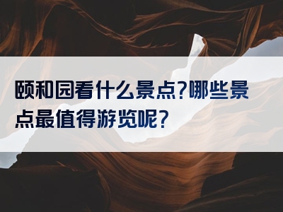 颐和园看什么景点？哪些景点最值得游览呢？
