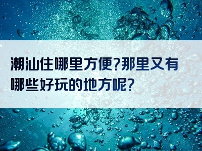 潮汕住哪里方便？那里又有哪些好玩的地方呢？