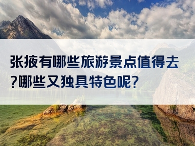 张掖有哪些旅游景点值得去？哪些又独具特色呢？