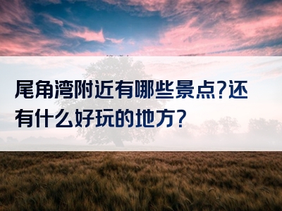 尾角湾附近有哪些景点？还有什么好玩的地方？