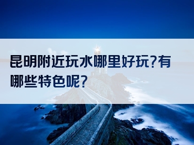 昆明附近玩水哪里好玩？有哪些特色呢？