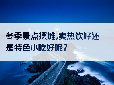 冬季景点摆摊，卖热饮好还是特色小吃好呢？