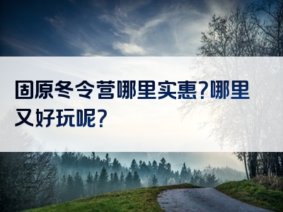 固原冬令营哪里实惠？哪里又好玩呢？