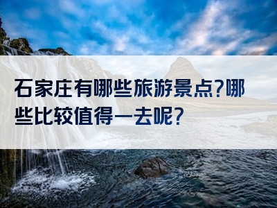 石家庄有哪些旅游景点？哪些比较值得一去呢？