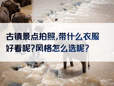 古镇景点拍照，带什么衣服好看呢？风格怎么选呢？