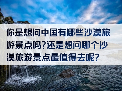 你是想问中国有哪些沙漠旅游景点吗？还是想问哪个沙漠旅游景点最值得去呢？