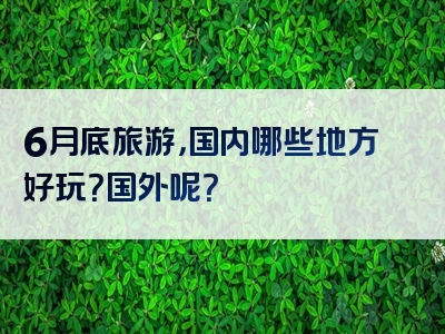 6月底旅游，国内哪些地方好玩？国外呢？