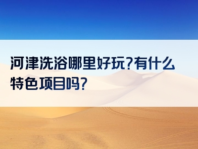 河津洗浴哪里好玩？有什么特色项目吗？
