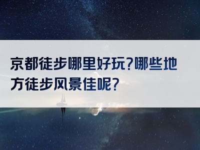 京都徒步哪里好玩？哪些地方徒步风景佳呢？