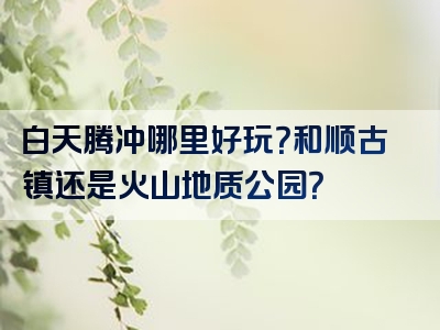 白天腾冲哪里好玩？和顺古镇还是火山地质公园？