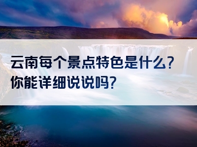 云南每个景点特色是什么？你能详细说说吗？
