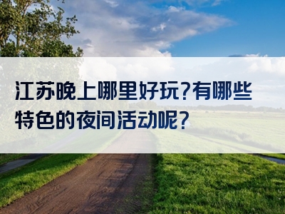 江苏晚上哪里好玩？有哪些特色的夜间活动呢？