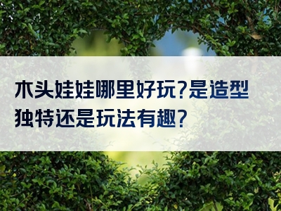 木头娃娃哪里好玩？是造型独特还是玩法有趣？