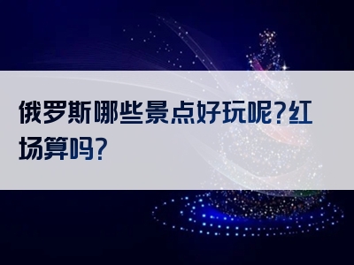 俄罗斯哪些景点好玩呢？红场算吗？