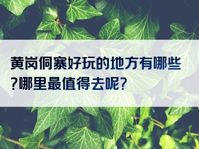 黄岗侗寨好玩的地方有哪些？哪里最值得去呢？