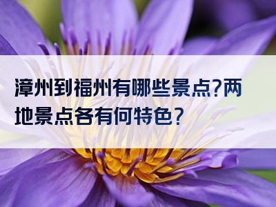漳州到福州有哪些景点？两地景点各有何特色？
