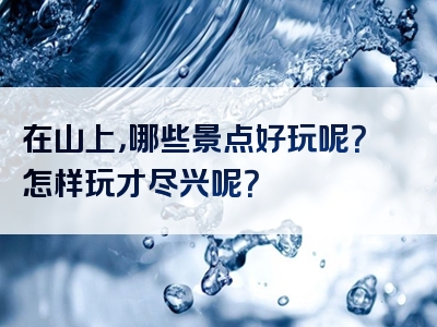 在山上，哪些景点好玩呢？怎样玩才尽兴呢？