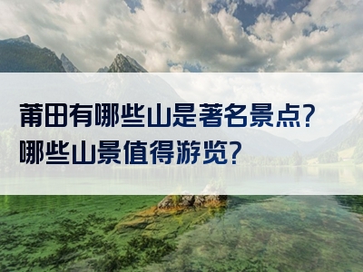 莆田有哪些山是著名景点？哪些山景值得游览？