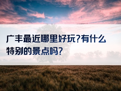 广丰最近哪里好玩？有什么特别的景点吗？