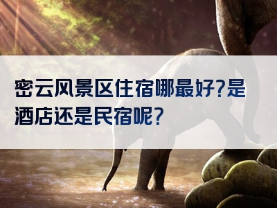 密云风景区住宿哪最好？是酒店还是民宿呢？