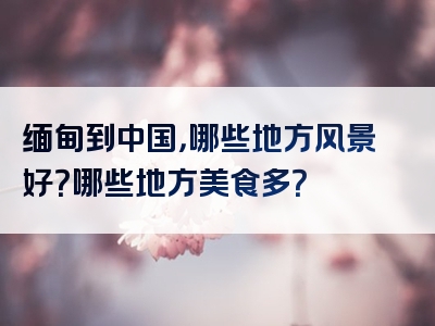 缅甸到中国，哪些地方风景好？哪些地方美食多？