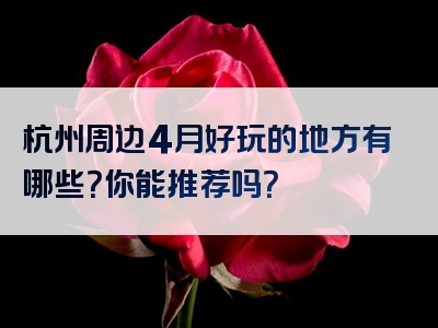 杭州周边4月好玩的地方有哪些？你能推荐吗？
