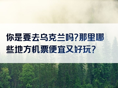 你是要去乌克兰吗？那里哪些地方机票便宜又好玩？