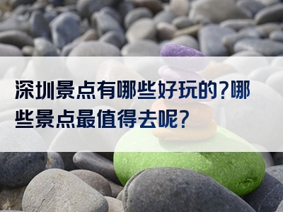 深圳景点有哪些好玩的？哪些景点最值得去呢？