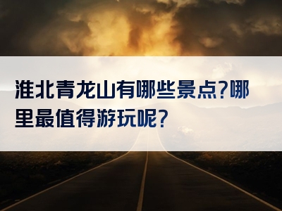 淮北青龙山有哪些景点？哪里最值得游玩呢？
