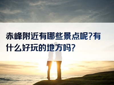 赤峰附近有哪些景点呢？有什么好玩的地方吗？