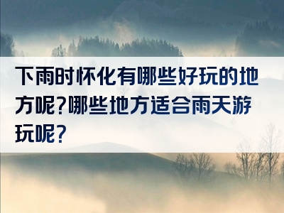 下雨时怀化有哪些好玩的地方呢？哪些地方适合雨天游玩呢？