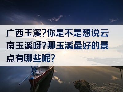 广西玉溪？你是不是想说云南玉溪呀？那玉溪最好的景点有哪些呢？