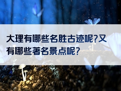 大理有哪些名胜古迹呢？又有哪些著名景点呢？