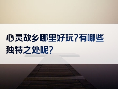 心灵故乡哪里好玩？有哪些独特之处呢？