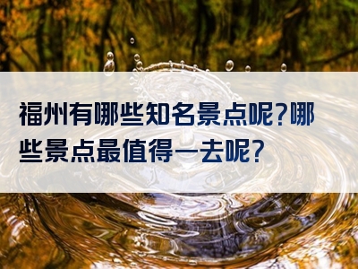 福州有哪些知名景点呢？哪些景点最值得一去呢？