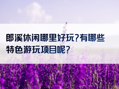 郎溪休闲哪里好玩？有哪些特色游玩项目呢？