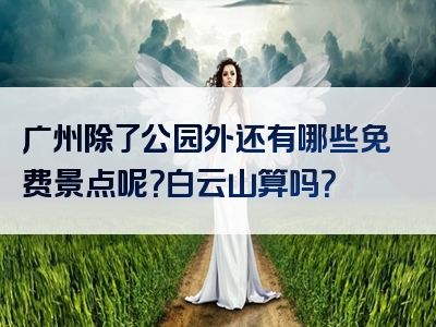 广州除了公园外还有哪些免费景点呢？白云山算吗？