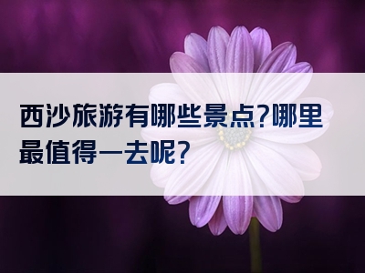 西沙旅游有哪些景点？哪里最值得一去呢？