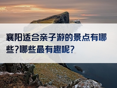 襄阳适合亲子游的景点有哪些？哪些最有趣呢？