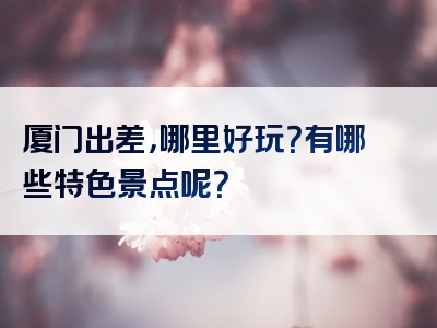 厦门出差，哪里好玩？有哪些特色景点呢？