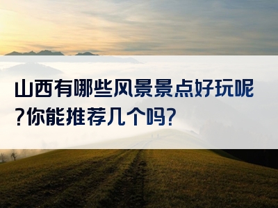 山西有哪些风景景点好玩呢？你能推荐几个吗？