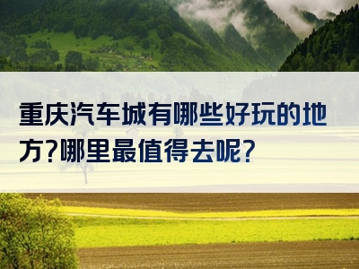 重庆汽车城有哪些好玩的地方？哪里最值得去呢？