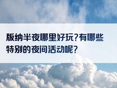 版纳半夜哪里好玩？有哪些特别的夜间活动呢？