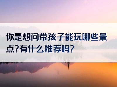 你是想问带孩子能玩哪些景点？有什么推荐吗？