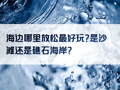 海边哪里放松最好玩？是沙滩还是礁石海岸？