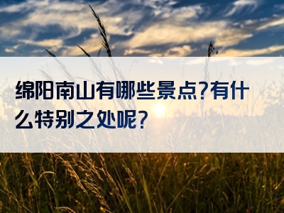 绵阳南山有哪些景点？有什么特别之处呢？
