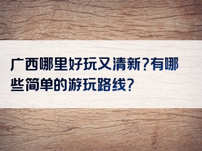 广西哪里好玩又清新？有哪些简单的游玩路线？