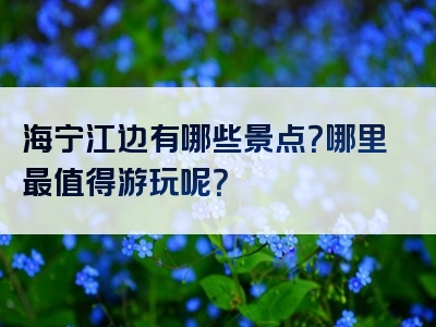 海宁江边有哪些景点？哪里最值得游玩呢？