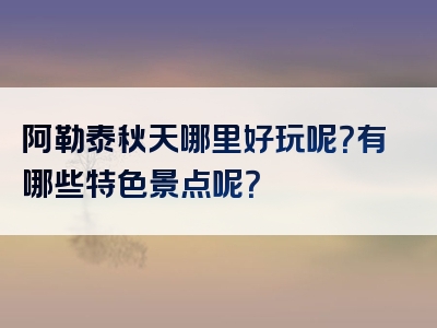 阿勒泰秋天哪里好玩呢？有哪些特色景点呢？