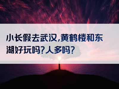 小长假去武汉，黄鹤楼和东湖好玩吗？人多吗？